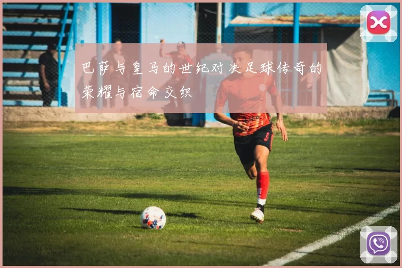 巴萨与皇马的世纪对决足球传奇的荣耀与宿命交织