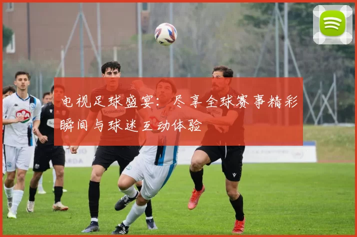 电视足球盛宴：尽享全球赛事精彩瞬间与球迷互动体验