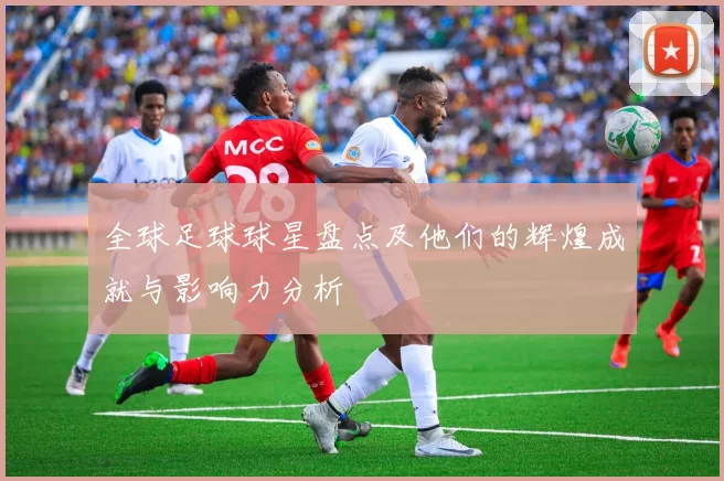 全球足球球星盘点及他们的辉煌成就与影响力分析